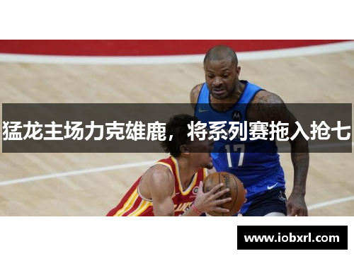 猛龙主场力克雄鹿，将系列赛拖入抢七