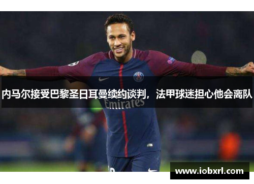 内马尔接受巴黎圣日耳曼续约谈判，法甲球迷担心他会离队