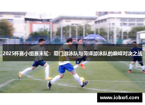 2025杯赛小组赛末轮：厦门游泳队与菏泽游泳队的巅峰对决之战
